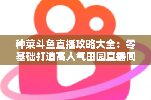 种菜斗鱼直播攻略大全：零基础打造高人气田园直播间，涨粉变现一步到位