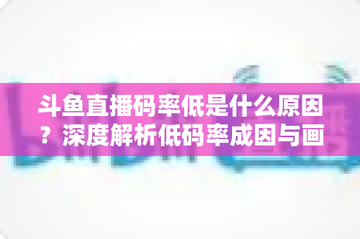 斗鱼直播码率低是什么原因？深度解析低码率成因与画质提升全攻略
