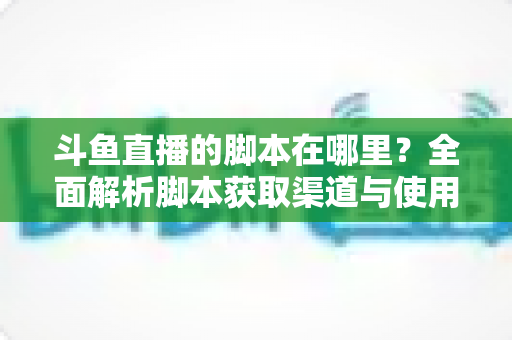 斗鱼直播的脚本在哪里？全面解析脚本获取渠道与使用指南