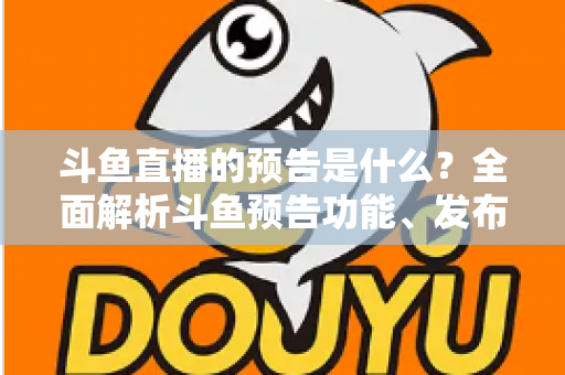 斗鱼直播的预告是什么？全面解析斗鱼预告功能、发布步骤与人气提升技巧