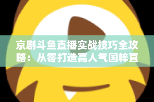 京剧斗鱼直播实战技巧全攻略：从零打造高人气国粹直播间的进阶指南