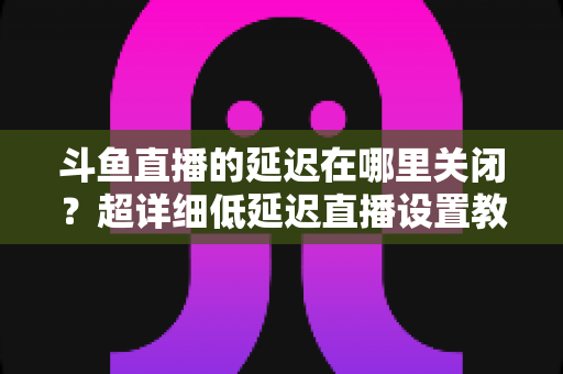 斗鱼直播的延迟在哪里关闭？超详细低延迟直播设置教程，助你实现零距离互动