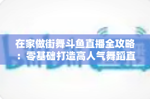 在家做街舞斗鱼直播全攻略：零基础打造高人气舞蹈直播间的实战指南