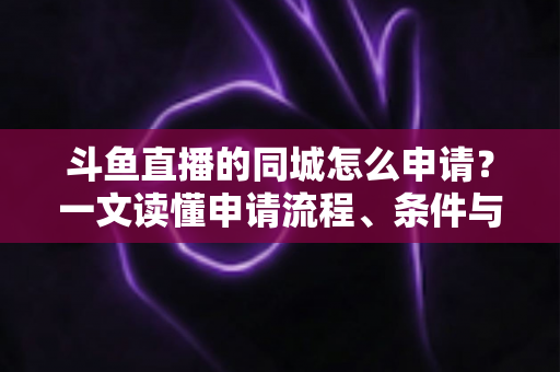 斗鱼直播的同城怎么申请？一文读懂申请流程、条件与运营技巧
