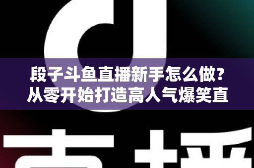 段子斗鱼直播新手怎么做？从零开始打造高人气爆笑直播间的完整指南