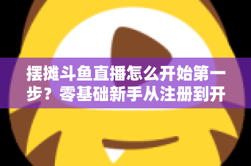 摆摊斗鱼直播怎么开始第一步？零基础新手从注册到开播的全流程实战指南