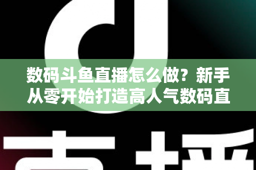数码斗鱼直播怎么做？新手从零开始打造高人气数码直播间的全流程实战指南