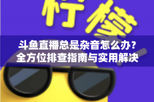 斗鱼直播总是杂音怎么办？全方位排查指南与实用解决方案