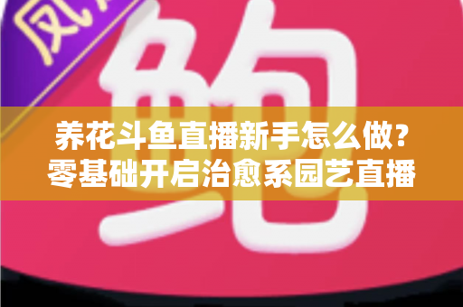 养花斗鱼直播新手怎么做？零基础开启治愈系园艺直播的全流程攻略
