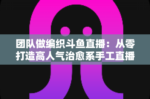 团队做编织斗鱼直播：从零打造高人气治愈系手工直播间的完整实战指南