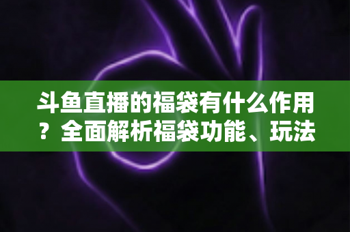 斗鱼直播的福袋有什么作用？全面解析福袋功能、玩法与互动价值全攻略