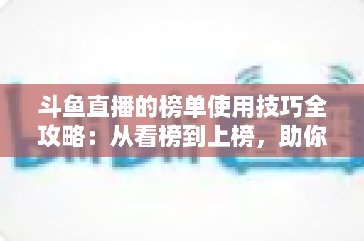 斗鱼直播的榜单使用技巧全攻略:从看榜到上榜,助你玩转直播间人气密码 斗鱼直播的榜单使用技巧全攻略:从看榜到上榜,助你玩转直播间人气密码