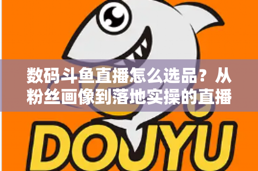 数码斗鱼直播怎么选品?从粉丝画像到落地实操的直播带货选品全攻略 数码斗鱼直播怎么选品?从粉丝画像到落地实操的直播带货选品全攻略