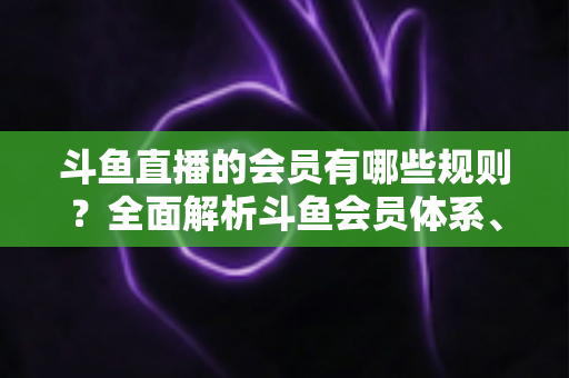 斗鱼直播的会员有哪些规则？全面解析斗鱼会员体系、权益与使用规范