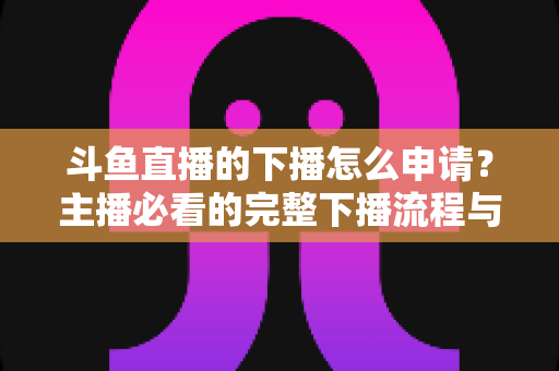 斗鱼直播的下播怎么申请?主播必看的完整下播流程与停播申请指南 斗鱼直播的下播怎么申请?主播必看的完整下播流程与停播申请指南
