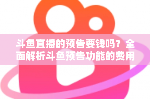 斗鱼直播的预告要钱吗？全面解析斗鱼预告功能的费用与使用指南