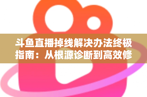 斗鱼直播掉线解决办法终极指南：从根源诊断到高效修复，畅享丝滑不断线的直播体验