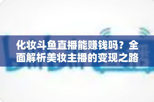 化妆斗鱼直播能赚钱吗？全面解析美妆主播的变现之路与收入真相