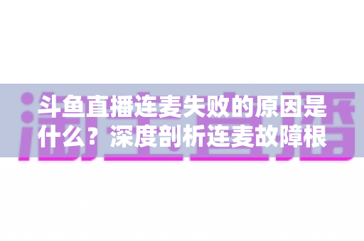 斗鱼直播连麦失败的原因是什么？深度剖析连麦故障根源与高效解决方法全攻略