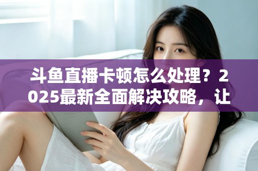 斗鱼直播卡顿怎么处理？2025最新全面解决攻略，让你畅享流畅观影体验