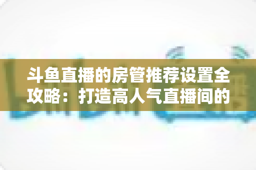 斗鱼直播的房管推荐设置全攻略：打造高人气直播间的必备管理指南