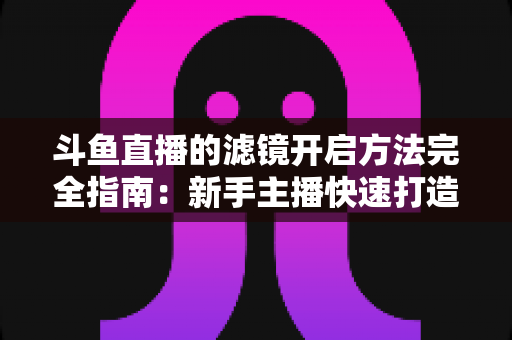 斗鱼直播的滤镜开启方法完全指南：新手主播快速打造高颜值直播画面