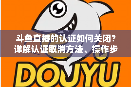 斗鱼直播的认证如何关闭？详解认证取消方法、操作步骤与常见疑问