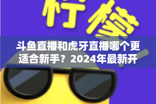 斗鱼直播和虎牙直播哪个更适合新手?2024年最新开直播平台选择全攻略 斗鱼直播和虎牙直播哪个更适合新手?2024年最新开直播平台选择全攻略