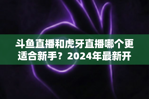 斗鱼直播和虎牙直播哪个更适合新手？2024年最新开直播平台选择全攻略