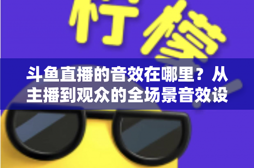 斗鱼直播的音效在哪里？从主播到观众的全场景音效设置终极指南