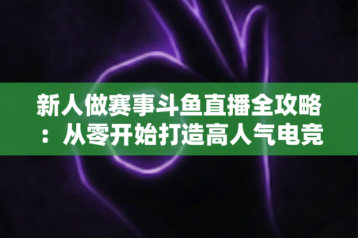 新人做赛事斗鱼直播全攻略:从零开始打造高人气电竞直播间的实用指南 新人做赛事斗鱼直播全攻略:从零开始打造高人气电竞直播间的实用指南