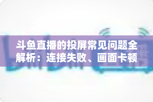 斗鱼直播的投屏常见问题全解析：连接失败、画面卡顿、声音异常一站式解决方案指南
