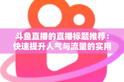 斗鱼直播的直播标题推荐:快速提升人气与流量的实用指南 斗鱼直播的直播标题推荐:快速提升人气与流量的实用指南