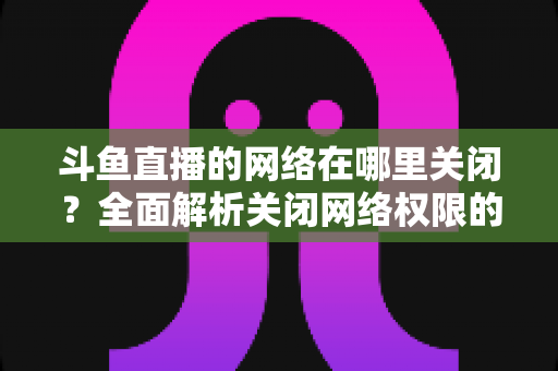 斗鱼直播的网络在哪里关闭？全面解析关闭网络权限的详细步骤与实用技巧
