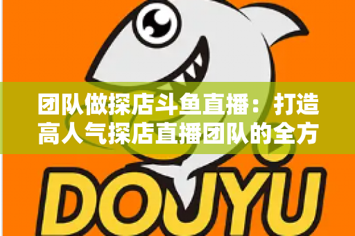 团队做探店斗鱼直播：打造高人气探店直播团队的全方位实战指南