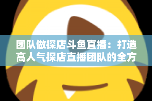 团队做探店斗鱼直播：打造高人气探店直播团队的全方位实战指南