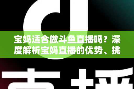 宝妈适合做斗鱼直播吗?深度解析宝妈直播的优势、挑战与实操建议 宝妈适合做斗鱼直播吗?深度解析宝妈直播的优势、挑战与实操建议