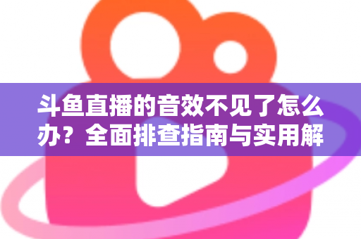 斗鱼直播的音效不见了怎么办？全面排查指南与实用解决方法