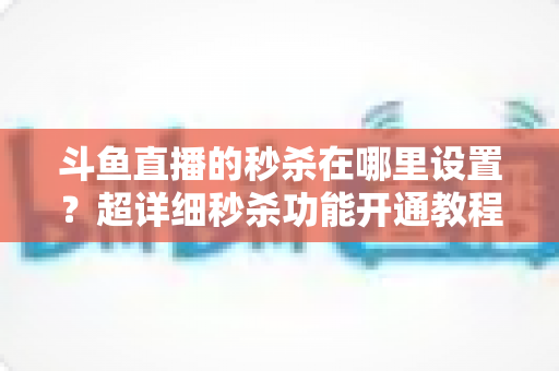 斗鱼直播的秒杀在哪里设置？超详细秒杀功能开通教程与运营技巧全解析