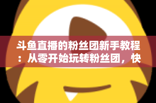 斗鱼直播的粉丝团新手教程：从零开始玩转粉丝团，快速提升亲密度