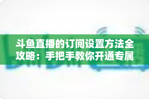 斗鱼直播的订阅设置方法全攻略：手把手教你开通专属特权，轻松支持心仪主播
