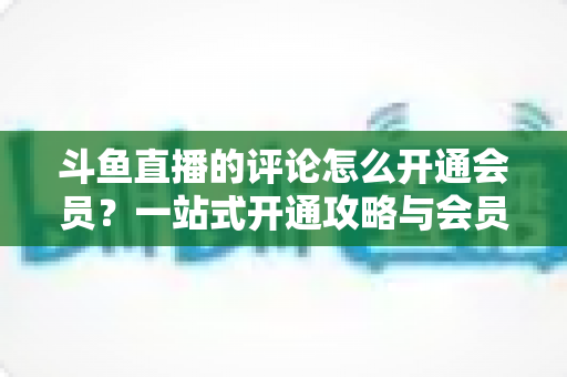 斗鱼直播的评论怎么开通会员？一站式开通攻略与会员权益全解析