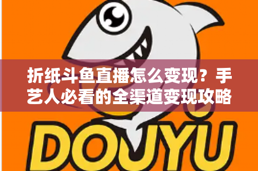 折纸斗鱼直播怎么变现？手艺人必看的全渠道变现攻略与实操指南