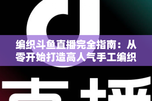 编织斗鱼直播完全指南:从零开始打造高人气手工编织直播间 编织斗鱼直播完全指南:从零开始打造高人气手工编织直播间