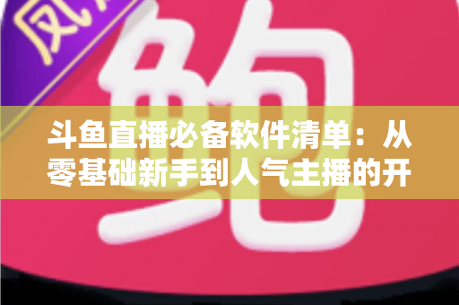斗鱼直播必备软件清单:从零基础新手到人气主播的开播装备全攻略 斗鱼直播必备软件清单:从零基础新手到人气主播的开播装备全攻略