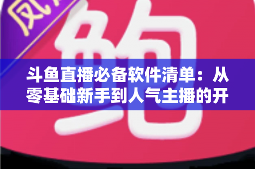 斗鱼直播必备软件清单:从零基础新手到人气主播的开播装备全攻略 斗鱼直播必备软件清单:从零基础新手到人气主播的开播装备全攻略