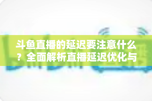 斗鱼直播的延迟要注意什么？全面解析直播延迟优化与观看体验提升指南