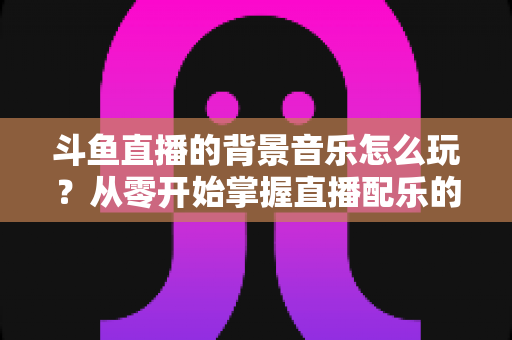 斗鱼直播的背景音乐怎么玩？从零开始掌握直播配乐的完整指南与实用技巧