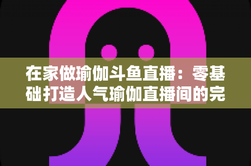 在家做瑜伽斗鱼直播：零基础打造人气瑜伽直播间的完整实战指南