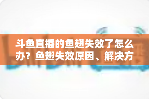 斗鱼直播的鱼翅失效了怎么办？鱼翅失效原因、解决方法与预防技巧全攻略